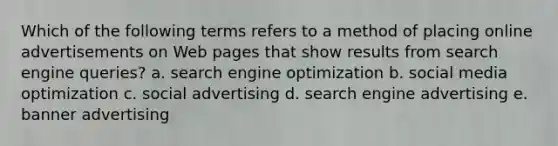 Which of the following terms refers to a method of placing online advertisements on Web pages that show results from search engine queries? a. search engine optimization b. social media optimization c. social advertising d. search engine advertising e. banner advertising