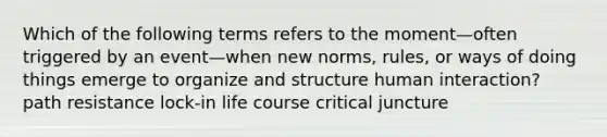 Which of the following terms refers to the moment—often triggered by an event—when new norms, rules, or ways of doing things emerge to organize and structure human interaction? path resistance lock-in life course critical juncture