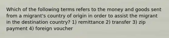 Which of the following terms refers to the money and goods sent from a migrant's country of origin in order to assist the migrant in the destination country? 1) remittance 2) transfer 3) zip payment 4) foreign voucher