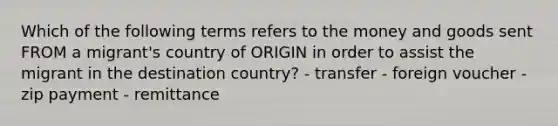 Which of the following terms refers to the money and goods sent FROM a migrant's country of ORIGIN in order to assist the migrant in the destination country? - transfer - foreign voucher - zip payment - remittance