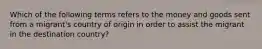 Which of the following terms refers to the money and goods sent from a migrant's country of origin in order to assist the migrant in the destination country?