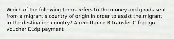 Which of the following terms refers to the money and goods sent from a migrant's country of origin in order to assist the migrant in the destination country? A.remittance B.transfer C.foreign voucher D.zip payment