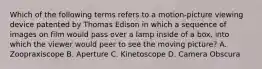 Which of the following terms refers to a motion-picture viewing device patented by Thomas Edison in which a sequence of images on film would pass over a lamp inside of a box, into which the viewer would peer to see the moving picture? A. Zoopraxiscope B. Aperture C. Kinetoscope D. Camera Obscura