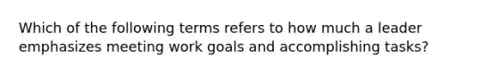 Which of the following terms refers to how much a leader emphasizes meeting work goals and accomplishing tasks?