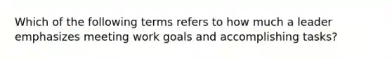 Which of the following terms refers to how much a leader emphasizes meeting work goals and accomplishing tasks?