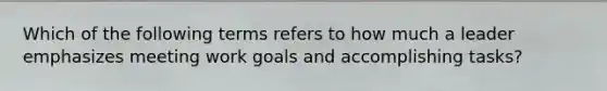 Which of the following terms refers to how much a leader emphasizes meeting work goals and accomplishing tasks?