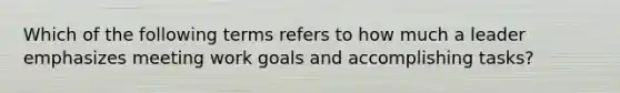 Which of the following terms refers to how much a leader emphasizes meeting work goals and accomplishing tasks?