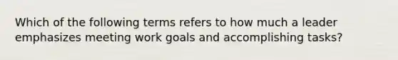 Which of the following terms refers to how much a leader emphasizes meeting work goals and accomplishing tasks?