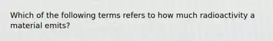 Which of the following terms refers to how much radioactivity a material emits?