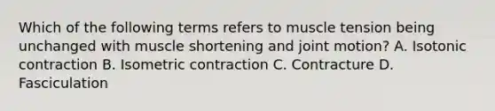 Which of the following terms refers to muscle tension being unchanged with muscle shortening and joint motion? A. Isotonic contraction B. Isometric contraction C. Contracture D. Fasciculation