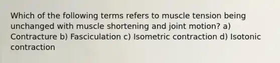 Which of the following terms refers to muscle tension being unchanged with muscle shortening and joint motion? a) Contracture b) Fasciculation c) Isometric contraction d) Isotonic contraction