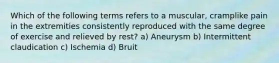 Which of the following terms refers to a muscular, cramplike pain in the extremities consistently reproduced with the same degree of exercise and relieved by rest? a) Aneurysm b) Intermittent claudication c) Ischemia d) Bruit