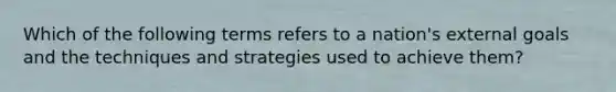 Which of the following terms refers to a nation's external goals and the techniques and strategies used to achieve them?