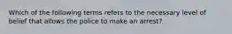 Which of the following terms refers to the necessary level of belief that allows the police to make an arrest?