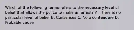 Which of the following terms refers to the necessary level of belief that allows the police to make an arrest? A. There is no particular level of belief B. Consensus C. Nolo contendere D. Probable cause