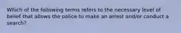 Which of the following terms refers to the necessary level of belief that allows the police to make an arrest and/or conduct a search?