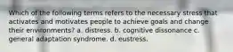 Which of the following terms refers to the necessary stress that activates and motivates people to achieve goals and change their environments? a. distress. b. cognitive dissonance c. general adaptation syndrome. d. eustress.