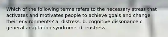 Which of the following terms refers to the necessary stress that activates and motivates people to achieve goals and change their environments? a. distress. b. cognitive dissonance c. general adaptation syndrome. d. eustress.