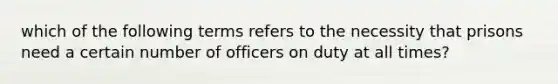 which of the following terms refers to the necessity that prisons need a certain number of officers on duty at all times?