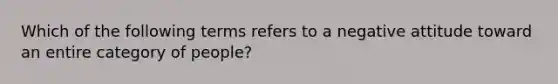 Which of the following terms refers to a negative attitude toward an entire category of people?