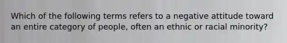 Which of the following terms refers to a negative attitude toward an entire category of people, often an ethnic or racial minority?