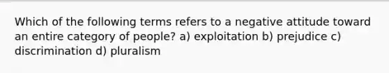 Which of the following terms refers to a negative attitude toward an entire category of people? a) exploitation b) prejudice c) discrimination d) pluralism