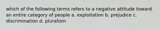 which of the following terms refers to a negative attitude toward an entire category of people a. exploitation b. prejudice c. discrimination d. pluralism