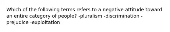 Which of the following terms refers to a negative attitude toward an entire category of people? -pluralism -discrimination -prejudice -exploitation