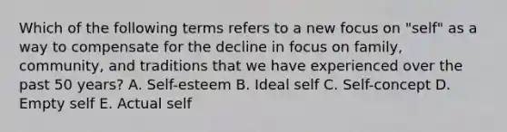 Which of the following terms refers to a new focus on​ "self" as a way to compensate for the decline in focus on​ family, community, and traditions that we have experienced over the past 50​ years? A. ​Self-esteem B. Ideal self C. ​Self-concept D. Empty self E. Actual self