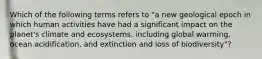 Which of the following terms refers to "a new geological epoch in which human activities have had a significant impact on the planet's climate and ecosystems, including global warming, ocean acidification, and extinction and loss of biodiversity"?