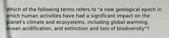 Which of the following terms refers to "a new geological epoch in which human activities have had a significant impact on the planet's climate and ecosystems, including global warming, ocean acidification, and extinction and loss of biodiversity"?