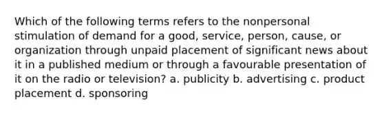 Which of the following terms refers to the nonpersonal stimulation of demand for a good, service, person, cause, or organization through unpaid placement of significant news about it in a published medium or through a favourable presentation of it on the radio or television? a. publicity b. advertising c. product placement d. sponsoring