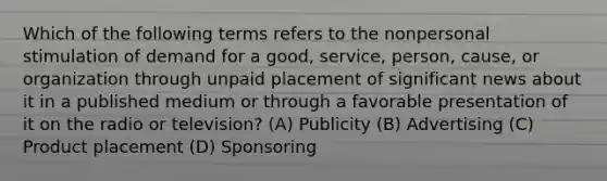 Which of the following terms refers to the nonpersonal stimulation of demand for a good, service, person, cause, or organization through unpaid placement of significant news about it in a published medium or through a favorable presentation of it on the radio or television? (A) Publicity (B) Advertising (C) Product placement (D) Sponsoring