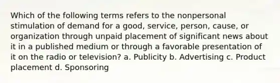 Which of the following terms refers to the nonpersonal stimulation of demand for a good, service, person, cause, or organization through unpaid placement of significant news about it in a published medium or through a favorable presentation of it on the radio or television? a. Publicity b. Advertising c. Product placement d. Sponsoring