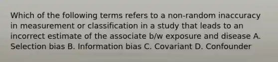 Which of the following terms refers to a non-random inaccuracy in measurement or classification in a study that leads to an incorrect estimate of the associate b/w exposure and disease A. Selection bias B. Information bias C. Covariant D. Confounder