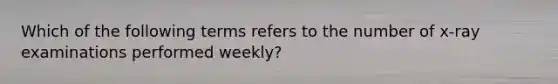 Which of the following terms refers to the number of x-ray examinations performed weekly?