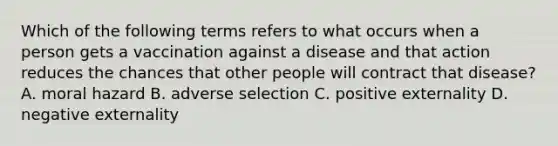 Which of the following terms refers to what occurs when a person gets a vaccination against a disease and that action reduces the chances that other people will contract that​ disease? A. moral hazard B. adverse selection C. positive externality D. negative externality