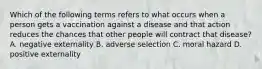 Which of the following terms refers to what occurs when a person gets a vaccination against a disease and that action reduces the chances that other people will contract that​ disease? A. negative externality B. adverse selection C. moral hazard D. positive externality