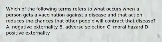 Which of the following terms refers to what occurs when a person gets a vaccination against a disease and that action reduces the chances that other people will contract that​ disease? A. negative externality B. adverse selection C. moral hazard D. positive externality