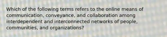 Which of the following terms refers to the online means of communication, conveyance, and collaboration among interdependent and interconnected networks of people, communities, and organizations?