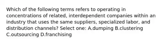 Which of the following terms refers to operating in concentrations of related, interdependent companies within an industry that uses the same suppliers, specialized labor, and distribution channels? Select one: A.dumping B.clustering C.outsourcing D.franchising