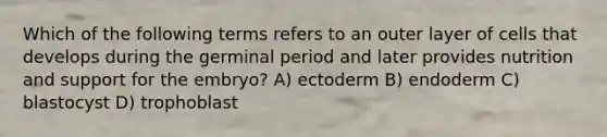 Which of the following terms refers to an outer layer of cells that develops during the germinal period and later provides nutrition and support for the embryo? A) ectoderm B) endoderm C) blastocyst D) trophoblast