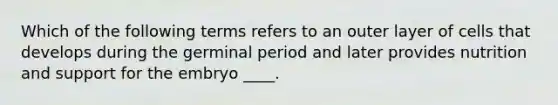 Which of the following terms refers to an outer layer of cells that develops during the germinal period and later provides nutrition and support for the embryo ____.