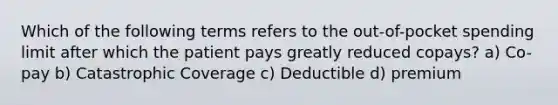 Which of the following terms refers to the out-of-pocket spending limit after which the patient pays greatly reduced copays? a) Co-pay b) Catastrophic Coverage c) Deductible d) premium