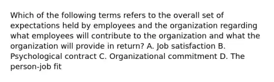 Which of the following terms refers to the overall set of expectations held by employees and the organization regarding what employees will contribute to the organization and what the organization will provide in​ return? A. Job satisfaction B. Psychological contract C. Organizational commitment D. The​ person-job fit