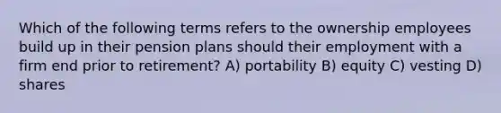 Which of the following terms refers to the ownership employees build up in their pension plans should their employment with a firm end prior to retirement? A) portability B) equity C) vesting D) shares