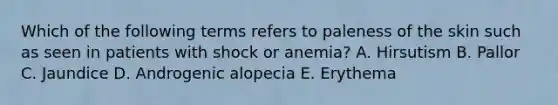 Which of the following terms refers to paleness of the skin such as seen in patients with shock or anemia? A. Hirsutism B. Pallor C. Jaundice D. Androgenic alopecia E. Erythema