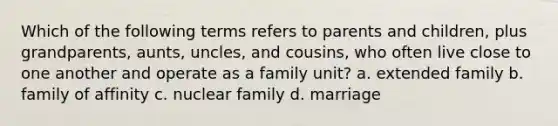 Which of the following terms refers to parents and children, plus grandparents, aunts, uncles, and cousins, who often live close to one another and operate as a family unit? a. extended family b. family of affinity c. nuclear family d. marriage