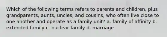 Which of the following terms refers to parents and children, plus grandparents, aunts, uncles, and cousins, who often live close to one another and operate as a family unit? a. family of affinity b. extended family c. nuclear family d. marriage