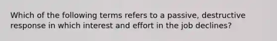 Which of the following terms refers to a passive, destructive response in which interest and effort in the job declines?